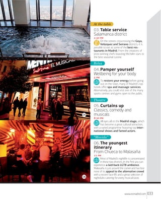 At the table

03. Table service
Salamanca district

04

. 
On the streets crisscrossing the Goya,
Velázquez and Serrano districts, it is
possible to eat at some of the best restaurants in Madrid. From the creations of
prize-winning chefs boasting Michelin stars to
the best seasonal cuisine.

Relax

04. Pamper yourself
Wellbeing for your body
 
To restore your energy before going
out on the town, many of Madrid’s top
hotels oﬀer spa and massage services.
Alternatively, you could visit one of the many
sports centres and gyms open to the public.

Theatre

05

05. Curtains up
Classics, comedy and
musicals
. 
All eyes all on the Madrid stage, which
has become a great cultural attraction,
with a varied programme featuring top international shows and famed actors.

“Movida”

06. The youngest
itinerary
From Chueca to Malasaña

06

 
Most of Madrid’s nightlife is concentrated
in these two districts. In the ﬁrst you can
experience a laid-back LGTB ambience.
Malasaña is just around the corner and has lost
none of its appeal to the alternative crowd
with a recent face-liﬅ and a great selection of
nightclubs catering for every musical taste.

www.esmadrid.com

033

 