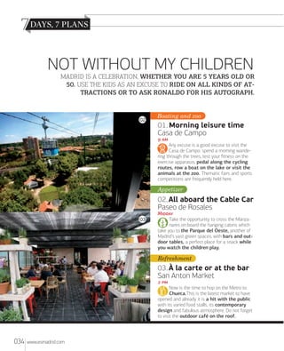 7
NOT WITHOUT MY CHILDREN
MADRID IS A CELEBRATION, WHETHER YOU ARE 5 YEARS OLD OR
50. USE THE KIDS AS AN EXCUSE TO RIDE ON ALL KINDS OF AT
TRACTIONS OR TO ASK RONALDO FOR HIS AUTOGRAPH.

02

Greenery and zoo
Boating

01. Morning leisure time
Casa de Campo
 
Any excuse is a good excuse to visit the
Casa de Campo: spend a morning wandering through the trees, test your ﬁtness on the
exercise apparatus, pedal along the cycling
routes, row a boat on the lake or visit the
animals at the zoo. Thematic fairs and sports
competitions are frequently held here.

Appetizer

02. All aboard the Cable Car
Paseo de Rosales
03

M
Take the opportunity to cross the Manzanares on board the hanging cabins which
take you to the Parque del Oeste, another of
Madrid’s vast green spaces, with bars and outdoor tables, a perfect place for a snack while
you watch the children play.

Refreshment

03. À la carte or at the bar
San Anton Market
 
Now is the time to hop on the Metro to
Chueca.This is the latest market to have
opened and already it is a hit with the public
with its varied food stalls, its contemporary
design and fabulous atmosphere. Do not forget
to visit the outdoor café on the roof.

034

www.esmadrid.com

 