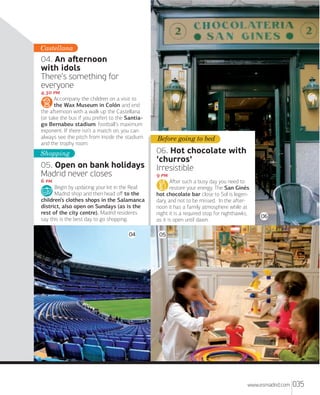 Castellana

04. An aﬅernoon
with idols
There’s something for
everyone
. 
Accompany the children on a visit to
the Wax Museum in Colón and end
the aﬅernoon with a walk up the Castellana
(or take the bus if you prefer) to the Santiago Bernabeu stadium, football’s maximum
exponent. If there isn’t a match on, you can
always see the pitch from inside the stadium
and the trophy room.

Shopping

05. Open on bank holidays
Madrid never closes
 
Begin by updating your kit in the Real
Madrid shop and then head oﬀ to the
children’s clothes shops in the Salamanca
district, also open on Sundays (as is the
rest of the city centre). Madrid residents
say this is the best day to go shopping.
04

Before going to bed

06. Hot chocolate with
'churros'
Irresistible
 
Aﬅer such a busy day you need to
restore your energy. The San Ginés
hot chocolate bar close to Sol is legendary, and not to be missed. In the aﬅernoon it has a family atmosphere while at
night it is a required stop for nighthawks,
as it is open until dawn.

06

05

www.esmadrid.com

035

 