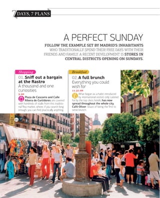 7
A PERFECT SUNDAY
FOLLOW THE EXAMPLE SET BY MADRID’S INHABITANTS
WHO TRADITIONALLY SPEND THEIR FREE DAYS WITH THEIR
FRIENDS AND FAMILY. A RECENT DEVELOPMENT IS STORES IN
CENTRAL DISTRICTS OPENING ON SUNDAYS.
Shopping

Breakfast

01. Sniﬀ out a bargain
at the Rastro
A thousand and one
curiosities

02. A full brunch
Everything you could
wish for

 
Plaza de Cascorro and Calle
Ribera de Curtidores are covered
with hundreds of stalls from this traditional ﬂea market, where, if you search long
enough, you can ﬁnd practically anything.
01

036

www.esmadrid.com

. 
What began as a habit introduced
by international visitors only catered
for by the top class hotels, has now
spread throughout the whole city.
Café Oliver boast of being the ﬁrst to
serve brunch.

 