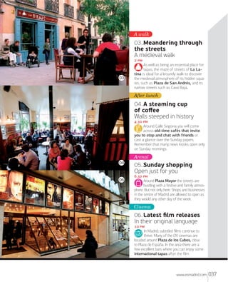 A walk

03. Meandering through
the streets
A medieval walk
 

03

As well as being an essential place for
tapas, the maze of streets of La Latina is ideal for a leisurely walk to discover
the medieval atmosphere of its hidden squares, such as Plaza de San Andrés, and its
narrow streets such as Cava Baja.

After lunch

04. A steaming cup
of coﬀee
Walls steeped in history
. 
Around Calle Segovia you will come
across old-time cafés that invite
you to stop and chat with friends or
cast a glance over the Sunday papers.
Remember that many news kiosks open only
on Sunday mornings.

Arenal
04

06

05. Sunday shopping
Open just for you
. 
Around Plaza Mayor the streets are
bustling with a festive and family atmosphere. But not only here. Shops and businesses
in the centre of Madrid are allowed to open as
they would any other day of the week.

Cinema

06. Latest ﬁlm releases
In their original language
 
In Madrid, subtitled ﬁlms continue to
thrive. Many of the OV cinemas are
located around Plaza de los Cubos, close
to Plaza de España. In the area there are a
few excellent bars where you can enjoy some
international tapas aﬅer the ﬁlm.

www.esmadrid.com

037

 