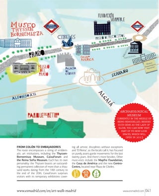 ARCHAEOLOGICAL
MUSEUM
    
 , 
     
,    
   -
,  
  .
FROM COLÓN TO EMBAJADORES
The route encompasses a string of emblematic art institutions, including the ThyssenBornemisza Museum, CaixaForum and
the Reina Sofía Museum. Each has its own
personality: the Thyssen boasts an outstanding permanent collection of more than a thousand works dating from the 18th century to
the end of the 20th; CaixaForum surprises
visitors with its temporary exhibitions cover-

ing all artistic disciplines without exceptions
and "El Reina", as the locals call it, has focused
on purely avant-garde movements for the last
twenty years. And there's more besides. Other
must-visits include the Mapfre Foundation,
the Casa de América and the new CentroCentro, located near Plaza de Cibeles.

www.esmadrid.com/en/art-walk-madrid

www.esmadrid.com

041

 