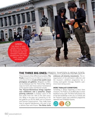 OPEN!

   
   ,
   
   
' 
  
  
.

THE THREE BIG ONES: PRADO, THYSSEN & REINA SOFÍA
Three museums, three diﬀerent personalities. The
Prado, designed by Juan de Villanueva and extended by Rafael Moneo, is one of the world's most
prestigious art galleries. Alongside Las Meninas by Velázquez and The Third of May 1808 by
Goya, its rooms also house various masterpieces
of the Spanish, Italian and Flemish schools.
The Thyssen-Bornemisza brings together
vast exhibitions and a powerful, unique
painting collection. It displays some of the
best works from the 18th to the 20th centuries, ﬁlling in the gaps not covered by its fellow galleries on the Art Walk such as Fauvism
and German Expressionism. They really know
how to organise blockbusters: this year it has
a deﬁnite date with Pisarro. The Reina Sofía

042

www.esmadrid.com

embraces all minority movements. The reorganisation of the permanent collection and
the museum's exhibition programme has a
strong avant-garde message: Madrid's audiences have daring tastes.
MORE THAN JUST EXHIBITIONS
Something is always happening at these three
museums. The Prado is an excellent place to have
breakfast or buy a giﬅ. The Reina Sofía boasts one
of the best bookshops in the city, La Central, and
the Thyssen's patios and conference programme
represent one of Madrid's luxuries.

 