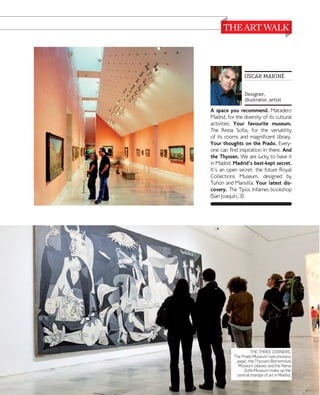 OSCAR MARINÉ
Designer,
illustrator, artist

A space you recommend. Matadero
Madrid, for the diversity of its cultural
activities. Your favourite museum.
The Reina Sofía, for the versatility
of its rooms and magnificent library.
Your thoughts on the Prado. Everyone can find inspiration in there. And
the Thyssen. We are lucky to have it
in Madrid. Madrid's best-kept secret.
It's an open secret: the future Royal
Collections Museum, designed by
Tuõn and Mansilla. Your latest discovery. The Tipos Infames bookshop
(San Joaquín, 3).

THE THREE CORNERS.
The Prado Museum (see previous
page), the Thyssen-Bornemisza
Museum (above) and the Reina
Sofía Museum make up the
central triangle of art in Madrid.

www.esmadrid.com

043

 