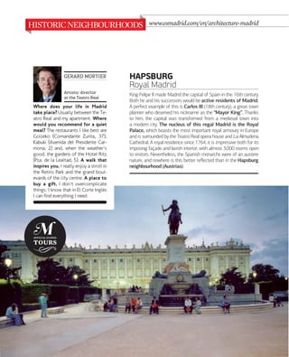 www.esmadrid.com/en/architecture-madrid

GERARD MORTIER
Artistic director
at the Teatro Real

Where does your life in Madrid
take place? Usually between the Teatro Real and my apartment. Where
would you recommend for a quiet
meal? The restaurants I like best are
Goizeko (Comandante Zurita, 37),
Kabuki (Avenida del Presidente Carmona, 2) and, when the weather's
good, the gardens of the Hotel Ritz
(Pza. de la Lealtad, 5). A walk that
inspires you. I really enjoy a stroll in
the Retiro Park and the grand boulevards of the city centre. A place to
buy a gift. I don't overcomplicate
things: I know that in El Corte Inglés
I can find everything I need.

044

www.esmadrid.com

HAPSBURG
Royal Madrid
King Felipe II made Madrid the capital of Spain in the 16th century.
Both he and his successors would be active residents of Madrid.
A perfect example of this is Carlos III (18th century), a great town
planner who deserved his nickname as the “Mayor King”. Thanks
to him, the capital was transformed from a medieval town into
a modern city. The nucleus of this regal Madrid is the Royal
Palace, which boasts the most important royal armoury in Europe
and is surrounded by the Teatro Real opera house and La Almudena
Cathedral. A royal residence since 1764, it is impressive both for its
imposing façade and lavish interior, with almost 3,000 rooms open
to visitors. Nevertheless, the Spanish monarchs were of an austere
nature, and nowhere is this better reﬂected than in the Hapsburg
neighbourhood (Austrias).

 