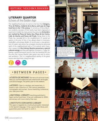 LITERARY QUARTER
Echoes of the Golden Age
The neighbourhood owes its name to the fact that Góngora,
Tirso de Molina, Calderón de la Barca and Lope de Vega
lived here in the 17th century. To remind us of these illustrious residents, excerpts of their works have been engraved on
pavements trodden by many passers-by every day. Its borders
are marked by Plaza de Santa Ana, Plaza de las Cortes,
Calle de Atocha and Paseo del Prado. Being close to the
Prado has naturally led to the establishment of several art
spaces in the area. In fact, it has always drawn in musicians,
booksellers and antique dealers. In recent years a new generation of traders and artists has emerged, reviving the perennial
spirit of the neighbourhood with a 21st-century twist. Everyone is aware that the Literary Quarter possesses a special
cultural energy and they pull together to protect it. Today, following a pedestrianisation process that has breathed life into
the area, the Literary Quarter takes great care over its ethics
and aesthetics. This is a neighbourhood worthy of the great
names who lived here a long time ago.

*BETWEEN PAGES*
»CUESTA DE MOYANO The mecca for all book lovers.
Here you can find traditional stalls where books are bought,
sold and exchanged. The perfect plan for the weekend.

»ATENEO Open to members and researchers, it

boasts a vast collection of 19th century pamphlets,
monographs and journals. Some interesting conferences
also take place here.

»NATIONAL LIBRARY Everything published in
Spain can be found here. It has just celebrated its 300th
anniversary with more vitality than ever.
»INSTITUTO CERVANTES LIBRARY

This space is targeted at a multicultural public interested
in the Spanish language. It has a good video library and
guarantees peace and quiet to work in.

046

www.esmadrid.com

NEIGHBOURHOOD LIFE. In
and around Calle de las Huertas
you can feel the inspiration of
literature and the arts, and you
will often stumble across street
performances here.

 