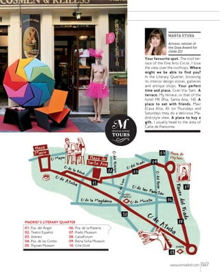 MARTA ETURA
Actress, winner of
the Goya Award for

Celda 211

Your favourite spot. The roof terrace of the Fine Arts Circle. I love
the view over the rooftops. Where
might we be able to find you?
In the Literary Quarter, browsing
its interior design stores, galleries
and antique shops. Your perfect
time and place. Gran Vía. 5am. A
terrace. My terrace, or that of the
hotel ME (Pza. Santa Ana, 14). A
place to eat with friends. Maxi
(Cava Alta, 4): on Thursdays and
Saturdays they do a delicious Madrid-style stew. A place to buy a
gift. I usually head to the area of
Calle de Piamonte.

MADRID'S LITERARY QUARTER
01. Pza. del ¸ngel
02. Teatro Espaol
03. Ateneo
04. Pza. de las Cortes
05. Thyssen Museum

06. Pza. de la Platería
07. Prado Museum
08. CaixaForum
09. Reina Sofía Museum
10. Cine Doré

www.esmadrid.com

047

 