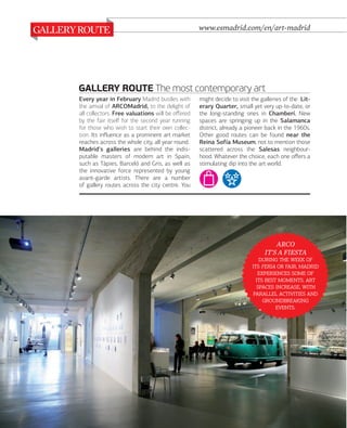 www.esmadrid.com/en/art-madrid

GALLERY ROUTE The most contemporary art
Every year in February Madrid bustles with
the arrival of ARCOMadrid, to the delight of
all collectors. Free valuations will be oﬀered
by the fair itself for the second year running
for those who wish to start their own collection. Its inﬂuence as a prominent art market
reaches across the whole city, all year round.
Madrid's galleries are behind the indisputable masters of modern art in Spain,
such as Tàpies, Barceló and Gris, as well as
the innovative force represented by young
avant-garde artists. There are a number
of gallery routes across the city centre. You

might decide to visit the galleries of the Literary Quarter, small yet very up-to-date, or
the long-standing ones in Chamberí. New
spaces are springing up in the Salamanca
district, already a pioneer back in the 1960s.
Other good routes can be found near the
Reina Sofía Museum, not to mention those
scattered across the Salesas neighbourhood. Whatever the choice, each one oﬀers a
stimulating dip into the art world.

ARCO
IT'S A FIESTA
   
   , 
  
  . 
 , 
  

.

048

www.esmadrid.com

 