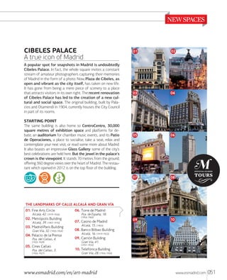 CIBELES PALACE
A true icon of Madrid

STARTING POINT
The same building is also home to CentroCentro, 30,000
square metres of exhibition space and platforms for debate, an auditorium for chamber music events, and its Patio
de Operaciones, a place to socialise, take a seat, relax and
contemplate your next visit, or read some more about Madrid.
It also boasts an impressive Glass Gallery: some of the city's
best celebrations are held here. But the jewel in the palace's
crown is the viewpoint. It stands 70 metres from the ground,
oﬀering 360 degree views over the heart of Madrid. The restaurant which opened in 2012 is on the top ﬂoor of the building.

02

03

04

05

06

07

A popular spot for snapshots in Madrid is undoubtedly
Cibeles Palace. In fact, the whole square invites a constant
stream of amateur photographers capturing their memories
of Madrid in the form of a photo. Now, Plaza de Cibeles, as
open and vibrant as the city itself, has taken on new life.
It has gone from being a mere piece of scenery to a place
that attracts visitors in its own right. The recent renovation
of Cibeles Palace has led to the creation of a new cultural and social space. The original building, built by Palacios and Otamendi in 1904, currently houses the City Council
in part of its rooms.

01

08

09

10

THE LANDMARKS OF CALLE ALCALÅ AND GRAN VÒA
01. Fine Arts Circle

Alcalá, 42. (1919-1926)

02. Metrõpolis Building
Alcalá, 39. (1907-1910)

03. Madrid-París Building
Gran Vía, 32. (1920-1924)

04. Palacio de la Prensa
Pza. del Callao, 4.
(1925-1929)

05. Cines Callao

Pza. del Callao, 3.
(1926-1927)

06. Torre de Madrid

Pza. de Espaa, 18.
(1954-1960)

07. Casino de Madrid
Alcalá, 15. (1903)

08. Banco Bilbao Building
Alcalá, 16. (1919-1923)

09. Carriõn Building
Gran Vía, 41.
(1931-1933)

10. Telefõnica Building

Gran Vía, 28. (1926-1930)

www.esmadrid.com/en/art-madrid

www.esmadrid.com

051

 