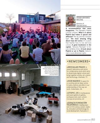 CÉSAR ANTONIO
MOLINA
Director of
Casa del Lector

A recommendation that never
disappoints. The Matadero Madrid
cultural complex. What is it about
Madrid that makes it special and
different? The sky and the constant
light. The most amazing thing
about Casa del Lector. It’s a place
that teaches how to live and love
culture. A great bookstore in the
capital. “Antonio Machado” in Círculo de Bellas Artes. A book about
Madrid or set in Madrid. Valle-Inclán’s novel, Bohemian Lights.

* NEWCOMERS *
BREAKING THE MOULD.
Matadero Madrid (on the left)
joins the list of innovative
spaces along with (on this
page) La Casa Encendida
and Hub Madrid.

»MEDIALAB PRADO A

research laboratory and centre
for collaborative work which aims
to disseminate digital culture and
bring together society, art, science
and technology. Alameda, 15.

»HUB MADRID A space for
co-working and an ideas centre.
It marks a before and after in our
understanding of the way we
work. Gobernador, 26.
»UTOPIC_US A multipurpose
and avant-garde art gallery,
workspace and, even, school.
Concepciõn Jerõnima, 22.

»ESPACIO FUNDACIÓN
TELEFÓNICA A leading expo-

nent of 21st century culture: creativity, innovation and technology for
social development. Fuencarral, 3.

www.esmadrid.com

053

 