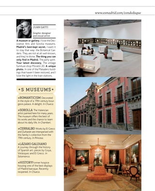 www.esmadrid.com/condeduque

JUAN GATTI
Graphic designer
and visual artist

A museum or gallery. I love the Decorative Arts and Sorolla museums.
Madrid's best-kept secret. I want it
to stay that way: the Botanical Gardens. They are not at all well-known,
and they're divine. The thing you can
only find in Madrid. The party spirit.
Your latest discovery. The vintage
furniture shop Moratín 20. A unique
photo. In one of the Matadero buildings that haven't been restored, and I
love the light in the train stations.

* 5 MUSEUMS *
»ROMANTICISM Decorated
in the style of a 19th century bourgeois palace. A delight. In Chueca.
»SOROLLA The Valencian

artist painted here for many years.
The museum offers the best of
his works and the chance to learn
about his daily life. In Chamberí.

»CERRALBO Works by El Greco
and Zurbarán are interspersed with
this family's collection from the
19th century. In Princesa.

»LÁZARO GALDIANO

A journey through the history
of Spanish art: pieces by Goya,
Velázquez and El Greco. In
Salamanca.

»HISTORYFormer hospice

housing one of the best displays
of Madrid baroque. Recently
reopened. In Chueca.

www.esmadrid.com

 