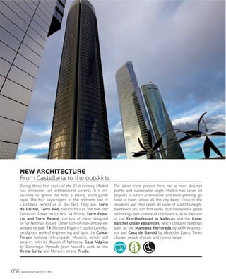 Xxxxxxxxxxxxxxxxx

NEW ARCHITECTURE
From Castellana to the outskirts
During these ﬁrst years of the 21st century, Madrid
has witnessed two architectural currents. It is impossible to ignore the ﬁrst, a clearly avant-garde
style. The four skyscrapers at the northern end of
Castellana remind us of this fact. They are: Torre
de Cristal, Torre PwC (which houses the ﬁve-star
Eurostars Tower on its ﬁrst 34 ﬂoors), Torre Espacio and Torre Repsol, the last of these designed
by Sir Norman Foster. Other turn-of-the-century examples include T4 (Richard Rogers-Estudio Lamela),
prodigious work of engineering and light; the CaixaForum building (Herzog&de Meuron), which still
amazes with its illusion of lightness; Caja Mágica
by Dominique Perrault; Jean Nouvel's work on the
Reina Sofía; and Moneo's on the Prado.

056

www.esmadrid.com

The other trend present here has a more discreet
proﬁle and sustainable angle. Madrid has taken on
projects in which architecture and town planning go
hand in hand; above all, the city keeps close to the
residents and their needs. In some of Madrid's neighbourhoods you can ﬁnd works that incorporate green
technology and a sense of coexistence, as in the case
of the Eco-Boulevard in Vallecas and the Carabanchel urban expansion, which contains buildings
such as the Manzana Perforada by ACM Arquitectos and Casa de Bambú by Alejandro Zaera. Times
change, people change and cities change.

 