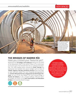 www.esmadrid.com/madridrio

21ST-CENTURY FORMS.
On the previous page:
the four towers erected
at the end of Paseo de la
Castellana. On this page:
the bridge designed by
Perrault as part of the
Madrid Río project.

THE BRIDGES OF MADRID RÍO
Have you crossed your favourite yet?
Madrid Río has 32 bridges and walkways linking the two banks
of the Manzanares River. If you weren't aware of its recent past,
you'd never guess that beneath them lies an underground motorway. This wide-ranging project directed by Ginés Garrido has
maintained and restored some classic bridges such as those of
Toledo, Segovia, Del Rey and Reina Victoria. Nine new bridges have also been added. The most frequently photographed is
the Puente Monumental de la Arganzuela by Dominique Perrault, an icon of the new Madrid. The most unusual bridge is
Puente de Andorra, or the y-shaped walkway, while the warmest designs are those of the twin Invernadero and Matadero
bridges, decorated by Daniel Canogar.

INVERNADERO
 
  
   
,  
 - 
   
    
.

www.esmadrid.com

057

 