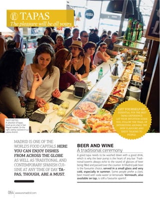 TAPAS

The pleasure will be all yours

TASTY BITES.
A selection of tapas
lined up on a bar in San
Miguel market. On the
right, eating raciones in La
Latina district.

MADRID IS ONE OF THE
WORLD'S FOOD CAPITALS. HERE
YOU CAN ENJOY DISHES
FROM ACROSS THE GLOBE
AS WELL AS TRADITIONAL AND
CONTEMPORARY SPANISH CUI
SINE AT ANY TIME OF DAY. TA
PAS, THOUGH, ARE A MUST.

064

www.esmadrid.com

LET YOURSELF GO
   
 :
   
,    
 , 
  
  
.

BEER AND WINE
A traditional ceremony
A good tapa needs to be washed down with a good drink,
which is why the beer pump is the heart of any bar. Traditional taverns always echo to the sound of glasses of beer
being ﬁlled and passed over the counter. In Madrid pale beer
is the favourite choice, served in a small glass and very
cold, especially in summer. Some people prefer a clara,
beer mixed with soda water or lemonade. Vermouth, also
available on tap, is still a favourite aperitif.

 