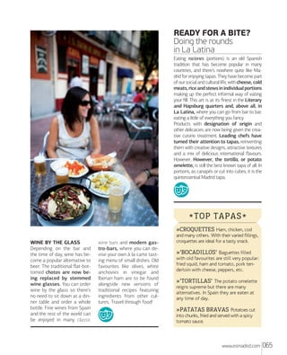 READY FOR A BITE?
Doing the rounds
in La Latina
Eating raciones (portions) is an old Spanish
tradition that has become popular in many
countries, and there’s nowhere quite like Madrid for enjoying tapas. They have become part
of our social and cultural life, with cheese, cold
meats, rice and stews in individual portions
making up the perfect informal way of eating
your ﬁll. This art is at its ﬁnest in the Literary
and Hapsburg quarters and, above all, in
La Latina, where you can go from bar to bar,
eating a little of everything you fancy.
Products with designation of origin and
other delicacies are now being given the creative cuisine treatment. Leading chefs have
turned their attention to tapas, reinventing
them with creative designs, attractive textures
and a mix of delicious international ﬂavours.
However, However, the tortilla, or potato
omelette, is still the best known tapa of all. In
portions, as canapés or cut into cubes, it is the
quintessential Madrid tapa.

* TOP TAPAS *
»CROQUETTES Ham, chicken, cod
WINE BY THE GLASS
Depending on the bar and
the time of day, wine has become a popular alternative to
beer. The traditional ﬂat-bottomed chatos are now being replaced by stemmed
wine glasses. You can order
wine by the glass so there’s
no need to sit down at a dinner table and order a whole
bottle. Fine wines from Spain
and the rest of the world can
be enjoyed in many classic

wine bars and modern gastro-bars, where you can devise your own à la carte tasting menu of small dishes. Old
favourites like olives, white
anchovies in vinegar and
Iberian ham are to be found
alongside new versions of
traditional recipes featuring
ingredients from other cultures. Travel through food!

and many others. With their varied fillings,
croquettes are ideal for a tasty snack.

»'BOCADILLOS' Baguettes filled
with old favourites are still very popular:
fried squid, ham and tomato, pork tenderloin with cheese, peppers, etc.
»'TORTILLAS' The potato omelette
reigns supreme but there are many
alternatives. In Spain they are eaten at
any time of day.
»PATATAS BRAVAS Potatoes cut
into chunks, fried and served with a spicy
tomato sauce.

www.esmadrid.com

065

 