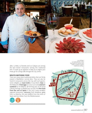 alike. La Bola, La Daniela and Los Galayos are among
the best known restaurants serving this traditional
dish. To work up an appetite or help you to digest your
meal, go for a long walk through the city centre.

LA LATINA
La Latina district is the
focal point for tourists and
locals in search of good
traditional cooking.

MOUTHWATERING FOOD
There are many other traditional dishes that are ﬁrmly
rooted in Madrileños’ normal diets. They can also be
found in restaurants across the city, with such gastronomic delights as roast lamb at Casa Botín, tripe at
the Malacatín, fried eggs at Casa Lucio and calamari
sandwich at El Brillante all forming part of the local
culinary heritage. In Madrid you can also ﬁnd ﬁne food
from the rest of Spain in the city's many excellent
regional restaurants: salmorejo from Andalusia, pisto
from La Mancha, ﬁsh and shellﬁsh from the north of
Spain and rice dishes from the Mediterranean.

www.esmadrid.com

067

 