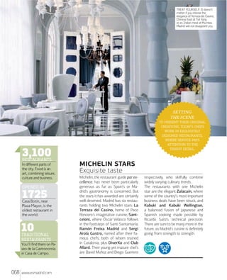 TREAT YOURSELF. It doesn't
matter if you choose the
elegance of Terraza del Casino,
Chinese food at Tsé Yang
or an Indian meal at Mumbai.
Madrid will not disappoint you.

SETTING
THE SCENE
   
, ' 
  
 ,
  
  
 .

3,100

RESTAURANTS

In different parts of
the city. Food is an
art, combining leisure,
culture and business.

OPENED IN

1725

Casa Botín, near
Plaza Mayor, is the
oldest restaurant in
the world.

10

TRADITIONAL
RESTAURANTS

You'll find them on Paseo de la Gastronomía
in Casa de Campo.

068

www.esmadrid.com

MICHELIN STARS
Exquisite taste
Michelin, the restaurant guide par excellence, has never been particularly
generous as far as Spain's or Madrid's gastronomy is concerned. But
the stars it has awarded are certainly
well deserved. Madrid has six restaurants holding two Michelin stars: La
Terraza del Casino, home of Paco
Roncero's imaginative cuisine; Santceloni, where Óscar Velasco follows
in the footsteps of Santi Santamaría;
Ramón Freixa Madrid and Sergi
Arola Gastro, named aﬅer their famous chefs, both of whom trained
in Catalonia; plus DiverXo and Club
Allard. Their young yet mature chefs
are David Muñoz and Diego Guerrero

respectively, who skilfully combine
widely varying culinary trends.
The restaurants with one Michelin
star are the elegant Zalacaín, where
some of the country's most important
business deals have been struck, and
Kabuki and Kabuki Wellington,
a balanced fusion of Japanese and
Spanish cooking made possible by
Ricardo Sanz's technical precision.
There are sure to be many more in the
future, as Madrid's cuisine is deﬁnitely
going from strength to strength.

 