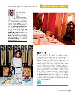 www.esmadrid.com/en/restaurants-madrid

DAVID MUÑOZ
@DiverXO
Chef at
DiverXo restaurant

A favourite spot. Bravo Murillo, cultural fusion in a street with a fine old
tradition. A secret treat. The Hammam Al Andalus Madrid baths (Atocha, 14). Your favourite Madrid dish?
Cocido; the best is the one you can order from Antojo (Ferraz, 36). An area
for tapas. Huertas. Your favourite
place to eat or drink? Arzábal (Doctor
Castelo, 2). Places you would recommend. Sudestada (Modesto Lafuente,
64) and O’Pazo (Reina Mercedes, 20).
Your latest discovery. La Gastrocroquetería (Segovia, 17).

PHOTOS PENDING OK
os alr Ugiam, commy nim
dui te conulput nibh ex
er se feugiat. Ut autatis
molortinim veliquat dolore
conulla aut exeraesse
euisi.

TRY THIS
A trip round the world in Lavapiés
In recent years a ﬁne selection of dishes from all over the
globe have started cropping up on Madrid menus. This culinary journey round the world becomes a never-ending experience because of the enormous range of attractive and
delicious food on oﬀer. Spicy dishes from Mexico, grilled
meat from Argentina, ceviche from Peru, plus arepas from
Venezuela and Colombia are now part of everyday life in
the city. The same applies to Japanese, Chinese, Thai and
Indonesian food, which is increasingly available in all parts
of the city. You can enjoy an authentic Indian tandoori in
Lavapiés and choose the most exquisite sushi in Paseo
de la Castellana, whether you're looking for an everyday
meal or a special treat. Pasta prepared in genuine Neapolitan ovens, Scandinavian smoked ﬁsh, or hearty dishes from
Russia - take your pick!

www.esmadrid.com

069

 