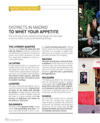 DISTRICTS IN MADRID
TO WHET YOUR APPETITE
This is the start of your culinary journey through the main areas
in the city centre, a route full of interesting ﬂavours.

THE LITERARY QUARTER
The area round Plaza de Santa Ana and
Calle de Huertas combines convenience
and a Bohemian atmosphere. Its traditional
taverns and modern gastrobars are ideal
for a snack when shopping or visiting museums and theatres.

LA LATINA
A walk round the district is compulsory on
Sundays but its bars are well worth visiting during the week, when they are less
crowded. Enjoy regional dishes and generous snacks as you explore Calle Cava Baja.
The district's little squares, with their
lively open-air bars, are hard to resist
on summer evenings.

LAVAPIÉS
The area's traditional past blends with its
new international character. Aromas from
all parts of the world waﬅ through
its streets, bringing Oriental, Indian and
North African cuisine to Madrid. Calle del
Ave María is a good example, while the
terraces in Argumosa are known as
the district's "sea-front".

SALAMANCA
The district oﬀers gourmet shops, tasting
menus and outstanding wine bars. The
area round Calle Serrano is home to vari-

072

www.esmadrid.com

ous award-winning restaurants oﬀering
food to satisfy the most discerning palate.
And there is no shortage of elegant bars
where you can eat tapas or have tea while
you take a breather from shopping.

SALESAS
The bars serving beer in Plaza de Santa Bárbara are the epicentre of a district
featuring many aﬅer work bars and delicatessens. Old and well-established cafés
such as El Espejo and Gijón, in Paseo de
Recoletos, give the area a particularly
distinguished air.

MALASAÑA
This lively young district has also kept up
with the fascinating change in people's
eating habits. With a wide range of takeaway food, retro-style cafés, vegetarian restaurants and cosy tea-rooms, it
is also home to legendary tapas bars and
restaurants serving international cuisine.

CHUECA
The San Antón market, with its splendid
ﬂat roof, has extended the impressive
range of options available. Old established
restaurants rub shoulders with brand new
businesses run by young chefs. In the
Vázquez de Mella area you'll ﬁnd classic cocktails and exotic menus.

 