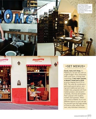 INTERNATIONAL.
Above, from left to right,
two Italian restaurants:
La Mucca and La
Tavernetta. Below, Happy
Day bakery.

* SET MENUS *
Good, tasty and cheap. In
Madrid you can eat very well on
a tight budget. Most restaurants
offer a set lunch, a filling meal
consisting of two main courses,
a dessert, bread and a drink
at prices ranging from €10 to
€20. The casas de comida are a
particularly good option, serving both traditional and more
modern fare, prepared with fresh
market produce and served in
a friendly, informal atmosphere
that's popular with students,
workers and travellers. When
you come to Madrid, try to visit
different districts so you can see
for yourself how the huge variety
of food on offer reflects their
own, very individual characters.

www.esmadrid.com

073

 