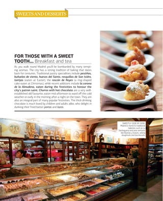 FOR THOSE WITH A SWEET
TOOTH... Breakfast and tea
As you walk round Madrid you'll be bombarded by many tempting aromas. The city has a strong tradition of baking that dates
back for centuries. Traditional pastry specialities include pestiños,
buñuelos de viento, huesos del Santo, rosquillas de San Isidro,
torrijas (eaten at Easter), the roscón de Reyes (a ring-shaped
cake eaten at Christmas), while recent additions include la corona
de la Almudena, eaten during the festivities to honour the
city's patron saint. Churros with hot chocolate are a very wellestablished old favourite, eaten mid-aﬅernoon to ward oﬀ the cold
weather or early in the morning aﬅer a night on the town. They are
also an integral part of many popular festivities. The thick drinking
chocolate is much loved by children and adults alike, who delight in
dunking their fried batter porras and lazos.

SWEETLY SIDE BY SIDE.
Madrid is home to traditional
bakeries such as La
Santiaguesa and new ventures
like Buenas y Dulces, selling
doughnuts and tea biscuits.

074

www.esmadrid.com

 