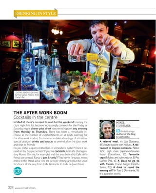 LOVINGLY MIXED DRINKS.
Barman Carlos Moreno, from
Charly's Bar.

THE AFTER WORK BOOM
Cocktails in the centre
In Madrid there's no need to wait for the weekend to enjoy the
city's night life. It's become increasingly common for the Friday or
Saturday night dinner plus drink routine to happen any evening
from Monday to Thursday. There has been a remarkable increase in the number of establishments of all kinds catering for
the aﬅer-work market. Customers can take advantage of attractive
special deals on drinks and snacks to unwind aﬅer the day's work
and chat to friends.
Do you prefer a quiet cocktail bar or somewhere livelier? Does it depend on the day you've had? If you like cocktails, Gran Vía (the legendary Museo Chicote, for example) and the area behind it (Calle de la
Reina) are a must. Fancy a gin & tonic? They serve fantastic mixed
drinks in the Triball area. The list is never-ending and you'll be spoilt
for choice all the way from Calle Almirante to Calle de Juan Bravo.

076

www.esmadrid.com

MIKEL
ITURRIAGA
@mikeliturriaga
Author of the blog
El Comidista

A relaxed meal. At Lúa (Zurbano,
85), haute cuisine with no fuss. A restaurant to impress someone. Nikkei
225: high class Japanese-Peruvian
fusion (Castellana, 15). Favourite
tapas? Rabas and salmorejo at El Pez
Gordo (Pez, 6). A place to go to
with friends. Home Burger (Espíritu
Santo, 12). A drink to round the
evening off? In Toni 2 (Almirante, 9).
It's a parallel world.

 