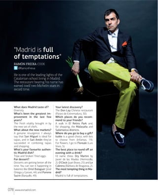 "Madrid is full
of temptations"
RAMÓN FREIXA COOK
@RamonFreixa

He is one of the leading lights of the
Catalonian school living in Madrid.
The restaurant bearing his name has
earned itself two Michelin stars in
record time.
Lxs cursivxs nx
cxgxn lxs xcxntxs

What does Madrid taste of?
Diversity.
What's been the greatest improvement in the last few
years?
The fresh vitality brought in by
the new set of chefs.
What about the new markets?
A genuine resurgence. I always
say that San Miguel is ideal for
tapas, and in San Antón they've
succeeded in combining tapas
and shopping.
What's your favourite authentic Madrid dish?
Tripe and 'broken' fried eggs.
For dessert?
Desserts are getting better all the
time. You can see it happening in
bakeries like Oriol Balaguer (José
Ortega y Gasset, 44) and Pomme
Sucre (Barquillo, 49).

078

www.esmadrid.com

Your latest discovery?
The Don Lay Chinese restaurant
(Paseo de Extremadura, 30).
Which places do you recommend to your friends?
A walk in El Retiro Park and,
for shopping, the Malasaña and
Salamanca districts.
Where do you go to buy a giﬅ?
Isolée is a good choice, with lots
to choose from (Infantas, 19).
For ﬂowers, I go to Floreale (Luis
Vives, 5).
The best place to round oﬀ an
evening with a drink?
I'd name three: Dry Martini by
Javier de las Muelas (Hermosilla,
2), O'Clock (Juan Bravo, 25) and Le
Cabrera (Bárbara de Braganza, 2).
The most tempting thing in Madrid?
Madrid is full of temptations.

 