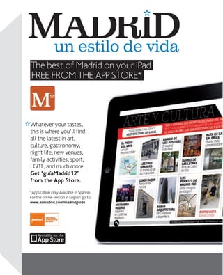 un estilo de vida
The best of Madrid on your iPad
FREE FROM THE APP STORE*

Whatever your tastes,
this is where you'll find
all the latest in art,
culture, gastronomy,
night life, new venues,
family activities, sport,
LGBT, and much more.
Get ‘guíaMadrid12’
from the App Store.
*Application only available in Spanish.
For the online version in English go to:
www.esmadrid.com/madridguide

8

www.esmadrid.com

 