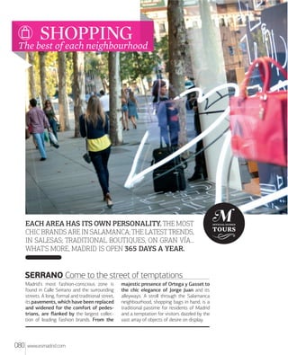 ARTE Y CULTURA

SHOPPING
The best of each neighbourhood

EACH AREA HAS ITS OWN PERSONALITY. THE MOST
CHIC BRANDS ARE IN SALAMANCA; THE LATEST TRENDS,
IN SALESAS; TRADITIONAL BOUTIQUES, ON GRAN VÍA...
WHAT'S MORE, MADRID IS OPEN 365 DAYS A YEAR.

SERRANO Come to the street of temptations
Madrid's most fashion-conscious zone is
found in Calle Serrano and the surrounding
streets. A long, formal and traditional street,
its pavements, which have been replaced
and widened for the comfort of pedestrians, are ﬂanked by the largest collection of leading fashion brands. From the

080

www.esmadrid.com

majestic presence of Ortega y Gasset to
the chic elegance of Jorge Juan and its
alleyways. A stroll through the Salamanca
neighbourhood, shopping bags in hand, is a
traditional pastime for residents of Madrid
and a temptation for visitors dazzled by the
vast array of objects of desire on display.

 