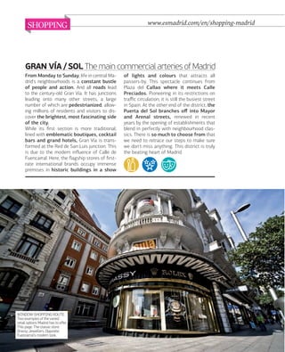 SHOPPING

www.esmadrid.com/en/shopping-madrid

GRAN VÍA / SOL The main commercial arteries of Madrid
From Monday to Sunday, life in central Madrid's neighbourhoods is a constant bustle
of people and action. And all roads lead
to the century-old Gran Vía. It has junctions
leading onto many other streets, a large
number of which are pedestrianized, allowing millions of residents and visitors to discover the brightest, most fascinating side
of the city.
While its ﬁrst section is more traditional,
lined with emblematic boutiques, cocktail
bars and grand hotels, Gran Vía is transformed at the Red de San Luis junction. This
is due to the modern inﬂuence of Calle de
Fuencarral. Here, the ﬂagship stores of ﬁrstrate international brands occupy immense
premises in historic buildings in a show

WINDOW-SHOPPING ROUTE.
Two examples of the varied
retail options Madrid has to offer.
This page: The classic store
Grassy Jewellers. Opposite:
Fuencarral's modern look.

082

www.esmadrid.com

of lights and colours that attracts all
passers-by. This spectacle continues from
Plaza del Callao where it meets Calle
Preciados. Pioneering in its restrictions on
traﬃc circulation, it is still the busiest street
in Spain. At the other end of the district, the
Puerta del Sol branches oﬀ into Mayor
and Arenal streets, renewed in recent
years by the opening of establishments that
blend in perfectly with neighbourhood classics. There is so much to choose from that
we need to retrace our steps to make sure
we don't miss anything. This district is truly
the beating heart of Madrid.

 