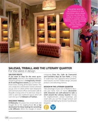 SHOPPING
SHOPPING

WALKING ROUTE
   
  
    
    
  , 
 , ,
 , 
  
.

SALESAS, TRIBALL AND THE LITERARY QUARTER
For the latest in design
SALESAS ROUTE
If you want to shop for the most up-todate trends, then this is the neighbourhood you
should be getting lost in. In Argensola, Fernando VI and Regueros streets you can ﬁnd multibrand stores stocking all the latest fashion. This
area simply lives and breathes fashion wherever
you go, since it's where all the main showrooms
and communications oﬃces are located. Calle de
Barquillo is losing some of its old music shops in
order to open new multibrand spaces which will
catch the eye of all followers of fashion.
DISCOVER TRIBALL
In Malasaña, this project has revived trade and
brought life to the neighbourhood. It's a top
destination for those looking for something
a bit diﬀerent. Within the triangle of streets

086

www.esmadrid.com

comprising Gran Vía, Calle de Fuencarral
and Corredera Baja de San Pablo, a string
of small shops have appeared whose predominant features are their modern design, artisanal
products and welcoming interiors.
DESIGN IN THE LITERARY QUARTER
Take advantage of your visit to Madrid to decorate your home. Fans of interior decoration
with character are well-advised to take a
stroll around the Literary Quarter. Among
the neighbourhood's antique bookshops and
small cafés you can ﬁnd vintage furniture and
industrial style lighting by the best Scandinavian
designers.

 