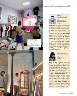 www.esmadrid.com/en/shopping-madrid

MANUEL
GARCÍA MADRID
@garciamadrid
Menswear fashion
designer

FOLLOW THE TRENDS.
In streets such as Conde
Xiquena, Espíritu Santo and
Barquillo you will ﬁnd a rich
array of fashion and design
stores so you can keep up with
the trends.

Don't miss. The squares in the Hapsburg
neighbourhood. My favourite is Plaza
de la Basílica Pontificia de San Miguel.
A hotel. The Hotel Ada Gran Vía,
for fabulous lunches or an evening
cocktail on its terrace. Your private
garden. Just behind La Almudena Cathedral, in las Vistillas. A leisurely
lunch. Malacatín (Ruda, 5). The best
stew in Madrid: if you manage to eat
it all you eat for free. For a homemade treat. At the El Riojano pastry
shop (Mayor,10): they've got the best
crunis (sweet puff pastry sandwiches).
And if you need to buy a gift? I prefer the smaller shops.
AMAYA RODRÍGUEZ
@mayitori
Creative
Director

Rock 'n' roll. The whole of the flea
market. Looking for inspiration. In
Salesas, in the shops on Calle de Orellana. For an original gift. Hakei (Ayala, 34) or Suela (Lagasca, 94). And for
the boys? Cos (Claudio Coello, 53)
or the shop Lomography (Echegaray,
5). For a drink with friends. At De
Diego (Reina, 12) or La Turba (Conde
de Xiquena, 3). Where do you escape
to? In the Botanical Gardens - I love
the smell of damp earth, especially in
autumn. Your latest discovery. An
atelier run by these really nice girls
who make cool and unusual wedding
dresses: La Tua Pelle (Sagasta, 26).

www.esmadrid.com

087

 