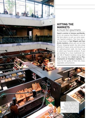 SHOPPING
SHOPPING

HITTING THE
MARKETS
A must for gourmets
Spain's cuisine is famous worldwide,
so it's no surprise that Madrid is one of
the best places to pick up some exquisite Spanish products. Your best bet is
to head down to San Miguel and San
Antón markets, where you can not only
ﬁll your shopping basket, but also enjoy
all kinds of tapas, wines and desserts at
its well-presented stalls: the best way
to select your favourite products. If you
are looking for a more traditional market full of Madrid residents doing their
daily shopping then check out La Paz,
Chamartín or Chamberí markets, famous for the quality of their ﬁsh, meat,
vegetables and preserves.

UPSTAIRS, DOWNSTAIRS.
The San Antón Market in the
Chueca neighbourhood not
only contains stalls for daytime
shopping and wine and tapas
bars: upstairs there's a restaurant,
cocktail bar and terrace.

088

www.esmadrid.com

 