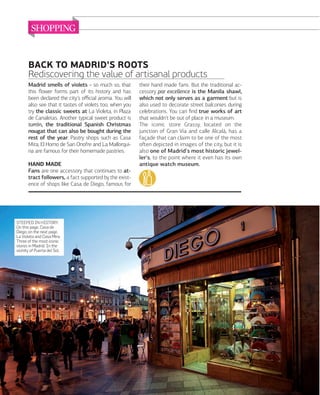 SHOPPING

BACK TO MADRID'S ROOTS
Rediscovering the value of artisanal products
Madrid smells of violets - so much so, that
this ﬂower forms part of its history and has
been declared the city's oﬃcial aroma. You will
also see that it tastes of violets too, when you
try the classic sweets at La Violeta, in Plaza
de Canaletas. Another typical sweet product is
turrón, the traditional Spanish Christmas
nougat that can also be bought during the
rest of the year. Pastry shops such as Casa
Mira, El Horno de San Onofre and La Mallorquina are famous for their homemade pastries.
HAND MADE
Fans are one accessory that continues to attract followers, a fact supported by the existence of shops like Casa de Diego, famous for

STEEPED IN HISTORY.
On this page, Casa de
Diego; on the next page,
La Violeta and Casa Mira.
Three of the most iconic
stores in Madrid. In the
vicinity of Puerta del Sol.

090

www.esmadrid.com

their hand made fans. But the traditional accessory par excellence is the Manila shawl,
which not only serves as a garment but is
also used to decorate street balconies during
celebrations. You can ﬁnd true works of art
that wouldn't be out of place in a museum.
The iconic store Grassy, located on the
junction of Gran Vía and calle Alcalá, has a
façade that can claim to be one of the most
oﬅen depicted in images of the city, but it is
also one of Madrid's most historic jeweller's, to the point where it even has its own
antique watch museum.

 