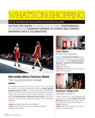 WHAT’S ON: SHOPPING
>>>>>> GET ALL THE DETAILS ON www.esmadrid.com/en/whats-on-madrid

HITTING THE SHOPS IN MADRID IS A CULTURAL PHENOMENON.
NO WONDER THE GROWING NUMBER OF EVENTS HAS TURNED
SHOPPING INTO A CELEBRATION.

Casa Decor
To live more stylishly
Every year the location changes for the
chosen venue (casadecor.com) – decorated
for this event – where renowned interior
designers, architects and landscapers
gather together.
>WHEN: May and June.
>DON'T MISS: An interesting mix of decoration,
architecture and design.

Mercedes-Benz Fashion Week
The city becomes a catwalk
The capital's showcase for creations held at Feria de Madrid
has become the perfect opportunity to ﬁnd out what Spanish
designers have to oﬀer – from leading names to alternative
talent. This big date with fashion draws the attention of professionals from the world of style, as well as followers of the latest
trends. An intense week, celebrated twice a year, full of parallel events such as El Ego, dedicated to young, more cutting-edge
designers.
>WHEN: February and September. Feria de Madrid.

This is the most important international stage for
fashion design in Spain.

>THE KEY:

094

www.esmadrid.com

Fashion's Night Out
Salamanca District
Fashion's Night Out is held simultaneously
in other cities, including London, Paris and
New York. Every year, more shops and visitors participate in this aﬅer-hours event.
>WHEN: September.
>WHERE: Triball and Salamanca take centre
stage on this special night.

 