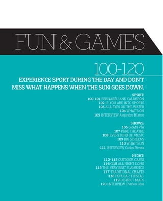 FUN & GAMES
100-120

EXPERIENCE SPORT DURING THE DAY AND DON'T
MISS WHAT HAPPENS WHEN THE SUN GOES DOWN.

SPORT:
100101 BERNABÉU AND CALDERÓN
102 IF YOU ARE INTO SPORTS
103 ALL EYES ON THE WATER
104 WHAT'S ON
105 INTERVIEW Alejandro Blanco
SHOWS:
106 GRAN VÍA
107 PURE THEATRE
108 EVERY KIND OF MUSIC
109 BIG SCREENS
110 WHAT'S ON
111 INTERVIEW Carlos Rivera
NIGHT:
112113 OUTDOOR CAFÉS
114115 ALL NIGHT LONG
116 THE VERY BEST FLAMENCO
117 TRADITIONAL CRAFTS
118 POPULAR 'FIESTAS'
119 DISTRICT MAPS
120 INTERVIEW Charles Ross

 