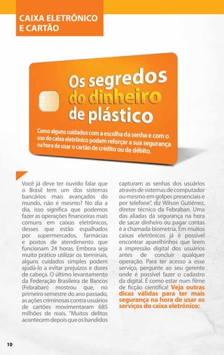 CAIXA ELETRÔNICO
     E CARTÃO




     Você já deve ter ouvido falar que      capturam as senhas dos usuários
     o Brasil tem um dos sistemas           através de sistemas de computador
     bancários mais avançados do            ou mesmo em golpes presenciais e
     mundo, não é mesmo? No dia a           por telefone”, diz Wilson Gutiérrez,
     dia, isso significa que podemos        diretor técnico da Febraban. Uma
     fazer as operações financeiras mais    das aliadas da segurança na hora
     comuns em caixas eletrônicos,          de sacar dinheiro ou pagar contas
     desses que estão espalhados            é a chamada biometria. Em muitos
     por supermercados, farmácias           caixas eletrônicos já é possível
     e postos de atendimento que            encontrar aparelhinhos que leem
     funcionam 24 horas. Embora seja        a impressão digital dos usuários
     muito prático utilizar os terminais,   antes de concluir qualquer
     alguns cuidados simples podem          operação. Para ter acesso a esse
     ajudá-lo a evitar prejuízos e dores    serviço, pergunte ao seu gerente
     de cabeça. O último levantamento       onde é possível fazer o cadastro
     da Federação Brasileira de Bancos      da digital. É como estar num filme
     (Febraban) mostrou que, no             de ficção científica! Veja outras
     primeiro semestre do ano passado,      dicas válidas para ter mais
     as ações criminosas contra usuários    segurança na hora de usar os
     de cartões movimentaram 685            serviços do caixa eletrônico:
     milhões de reais. “Muitos delitos
     acontecem depois que os bandidos


10
 