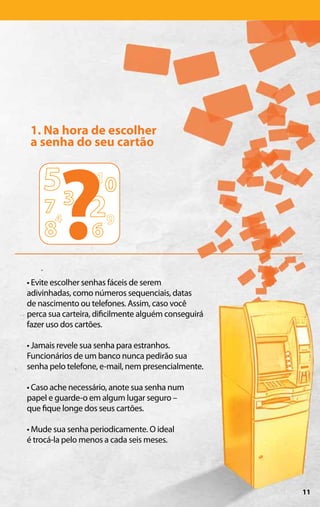 1. Na hora de escolher
 a senha do seu cartão




        ?
• Evite escolher senhas fáceis de serem
adivinhadas, como números sequenciais, datas
de nascimento ou telefones. Assim, caso você
perca sua carteira, dificilmente alguém conseguirá
fazer uso dos cartões.

• Jamais revele sua senha para estranhos.
Funcionários de um banco nunca pedirão sua
senha pelo telefone, e-mail, nem presencialmente.

• Caso ache necessário, anote sua senha num
papel e guarde-o em algum lugar seguro –
que fique longe dos seus cartões.

• Mude sua senha periodicamente. O ideal
é trocá-la pelo menos a cada seis meses.




                                                     11
 