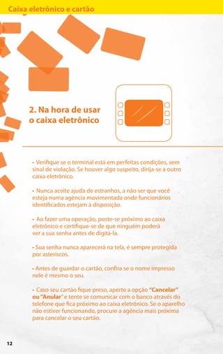Caixa eletrônico e cartão




      2. Na hora de usar
      o caixa eletrônico



      • Verifique se o terminal está em perfeitas condições, sem
      sinal de violação. Se houver algo suspeito, dirija-se a outro
      caixa eletrônico.

      • Nunca aceite ajuda de estranhos, a não ser que você
      esteja numa agência movimentada onde funcionários
      identificados estejam à disposição.

      • Ao fazer uma operação, poste-se próximo ao caixa
      eletrônico e certifique-se de que ninguém poderá
      ver a sua senha antes de digitá-la.

      • Sua senha nunca aparecerá na tela, é sempre protegida
      por asteriscos.

      • Antes de guardar o cartão, confira se o nome impresso
      nele é mesmo o seu.

      • Caso seu cartão fique preso, aperte a opção “Cancelar”
      ou “Anular” e tente se comunicar com o banco através do
      telefone que fica próximo ao caixa eletrônico. Se o aparelho
      não estiver funcionando, procure a agência mais próxima
      para cancelar o seu cartão.



12
 
