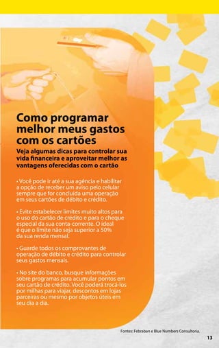 Como programar
melhor meus gastos
com os cartões
Veja algumas dicas para controlar sua
vida financeira e aproveitar melhor as
vantagens oferecidas com o cartão

• Você pode ir até a sua agência e habilitar
a opção de receber um aviso pelo celular
sempre que for concluída uma operação
em seus cartões de débito e crédito.

• Evite estabelecer limites muito altos para
o uso do cartão de crédito e para o cheque
especial da sua conta-corrente. O ideal
é que o limite não seja superior a 50%
da sua renda mensal.

• Guarde todos os comprovantes de
operação de débito e crédito para controlar
seus gastos mensais.

• No site do banco, busque informações
sobre programas para acumular pontos em
seu cartão de crédito. Você poderá trocá-los
por milhas para viajar, descontos em lojas
parceiras ou mesmo por objetos úteis em
seu dia a dia.



                                           Fontes: Febraban e Blue Numbers Consultoria.
                                                                                          13
 
