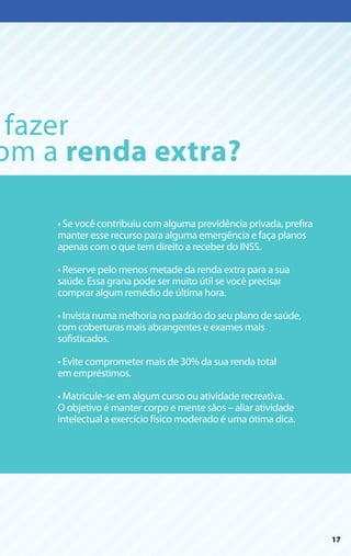 fazer
om a renda extra?

    • Se você contribuiu com alguma previdência privada, prefira
    manter esse recurso para alguma emergência e faça planos
    apenas com o que tem direito a receber do INSS.
    ­
    • Reserve pelo menos metade da renda extra para a sua
    saúde. Essa grana pode ser muito útil se você precisar
    comprar algum remédio de última hora.

    • Invista numa melhoria no padrão do seu plano de saúde,
    com coberturas mais abrangentes e exames mais
    sofisticados.

    • Evite comprometer mais de 30% da sua renda total
    em empréstimos.

    • Matricule-se em algum curso ou atividade recreativa.
    O objetivo é manter corpo e mente sãos – aliar atividade
    intelectual a exercício físico moderado é uma ótima dica.




                                                                   17
 