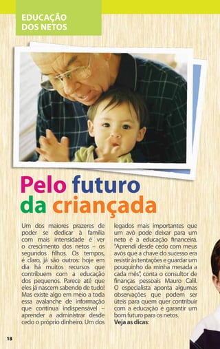 EDUCAÇÃO
     DOS NETOS




     Pelo futuro
     da criançada
     Um dos maiores prazeres de        legados mais importantes que
     poder se dedicar à família        um avô pode deixar para um
     com mais intensidade é ver        neto é a educação financeira.
     o crescimento dos netos – os      “Aprendi desde cedo com meus
     segundos filhos. Os tempos,       avós que a chave do sucesso era
     é claro, já são outros: hoje em   resistir às tentações e guardar um
     dia há muitos recursos que        pouquinho da minha mesada a
     contribuem com a educação         cada mês”, conta o consultor de
     dos pequenos. Parece até que      finanças pessoais Mauro Calil.
     eles já nascem sabendo de tudo!   O especialista aponta algumas
     Mas existe algo em meio a toda    observações que podem ser
     essa avalanche de informação      úteis para quem quer contribuir
     que continua indispensável –      com a educação e garantir um
     aprender a administrar desde      bom futuro para os netos.
     cedo o próprio dinheiro. Um dos   Veja as dicas:

18
 