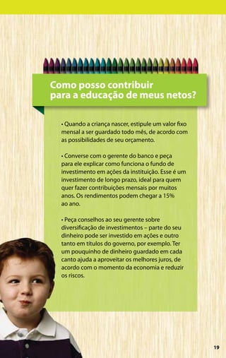 Como posso contribuir
para a educação de meus netos?

  • Quando a criança nascer, estipule um valor fixo
  mensal a ser guardado todo mês, de acordo com
  as possibilidades de seu orçamento.

  • Converse com o gerente do banco e peça
  para ele explicar como funciona o fundo de
  investimento em ações da instituição. Esse é um
  investimento de longo prazo, ideal para quem
  quer fazer contribuições mensais por muitos
  anos. Os rendimentos podem chegar a 15%
  ao ano.

  • Peça conselhos ao seu gerente sobre
  diversificação de investimentos – parte do seu
  dinheiro pode ser investido em ações e outro
  tanto em títulos do governo, por exemplo. Ter
  um pouquinho de dinheiro guardado em cada
  canto ajuda a aproveitar os melhores juros, de
  acordo com o momento da economia e reduzir
  os riscos.




                                                      19
 