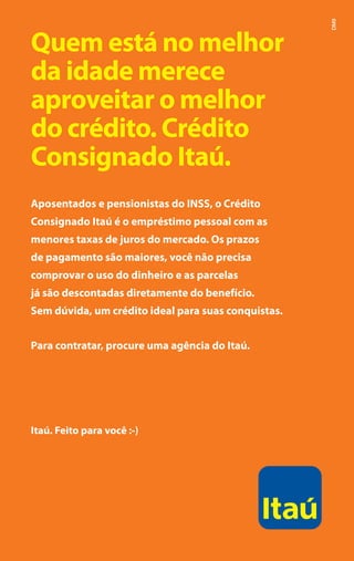 DM9
    Quem está no melhor
    da idade merece
    aproveitar o melhor
    do crédito. Crédito
    Consignado Itaú.
    Aposentados e pensionistas do INSS, o Crédito
    Consignado Itaú é o empréstimo pessoal com as
    menores taxas de juros do mercado. Os prazos
    de pagamento são maiores, você não precisa
    comprovar o uso do dinheiro e as parcelas
    já são descontadas diretamente do benefício.
    Sem dúvida, um crédito ideal para suas conquistas.


    Para contratar, procure uma agência do Itaú.




    Itaú. Feito para você :-)




2
 