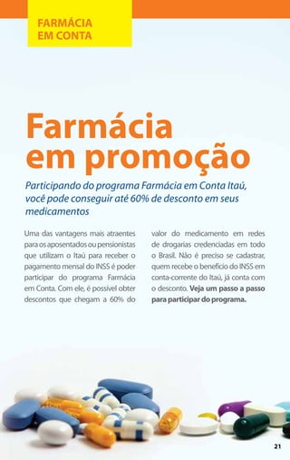 FARMÁCIA
    EM CONTA




Farmácia
em promoção
Participando do programa Farmácia em Conta Itaú,
você pode conseguir até 60% de desconto em seus
medicamentos
Uma das vantagens mais atraentes      valor do medicamento em redes
para os aposentados ou pensionistas   de drogarias credenciadas em todo
que utilizam o Itaú para receber o    o Brasil. Não é preciso se cadastrar,
pagamento mensal do INSS é poder      quem recebe o benefício do INSS em
participar do programa Farmácia       conta-corrente do Itaú, já conta com
em Conta. Com ele, é possível obter   o desconto. Veja um passo a passo
descontos que chegam a 60% do         para participar do programa.




                                                                              21
 