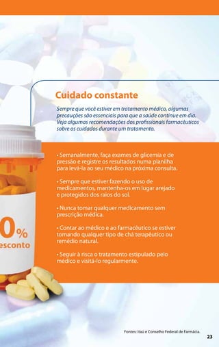 Cuidado constante
Sempre que você estiver em tratamento médico, algumas
precauções são essenciais para que a saúde continue em dia.
Veja algumas recomendações dos profissionais farmacêuticos
sobre os cuidados durante um tratamento.



• Semanalmente, faça exames de glicemia e de
pressão e registre os resultados numa planilha
para levá-la ao seu médico na próxima consulta.

• Sempre que estiver fazendo o uso de
medicamentos, mantenha-os em lugar arejado
e protegidos dos raios do sol.

• Nunca tomar qualquer medicamento sem
prescrição médica.

• Contar ao médico e ao farmacêutico se estiver
tomando qualquer tipo de chá terapêutico ou
remédio natural.

• Seguir à risca o tratamento estipulado pelo
médico e visitá-lo regularmente.




                           Fontes: Itaú e Conselho Federal de Farmácia.
                                                                          23
 