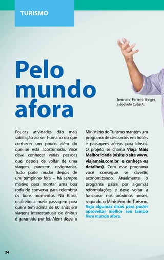 TURISMO




     Pelo
     mundo
     afora
                                                         Jerônimo Ferreira Borges,
                                                         associado Cube A.




     Poucas atividades dão mais           Ministério do Turismo mantém um
     satisfação ao ser humano do que      programa de descontos em hotéis
     conhecer um pouco além do            e passagens aéreas para idosos.
     que se está acostumado. Você         O projeto se chama Viaja Mais
     deve conhecer várias pessoas         Melhor Idade (visite o site www.
     que, depois de voltar de uma         viajamais.com.br e conheça os
     viagem, parecem revigoradas.         detalhes). Com esse programa
     Tudo pode mudar depois de            você consegue se divertir,
     um tempinho fora – há sempre         economizando. Atualmente, o
     motivo para montar uma boa           programa passa por algumas
     roda de conversa para relembrar      reformulações e deve voltar a
     os bons momentos. No Brasil,         funcionar nos próximos meses,
     o direito a meia passagem para       segundo o Ministério do Turismo.
     quem tem acima de 60 anos em         Veja algumas dicas para poder
     viagens interestaduais de ônibus     aproveitar melhor seu tempo
                                          livre mundo afora.
     é garantido por lei. Além disso, o




24
 