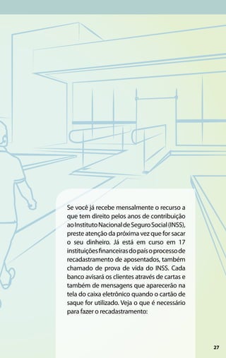 Se você já recebe mensalmente o recurso a
que tem direito pelos anos de contribuição
ao Instituto Nacional de Seguro Social (INSS),
preste atenção da próxima vez que for sacar
o seu dinheiro. Já está em curso em 17
instituições financeiras do país o processo de
recadastramento de aposentados, também
chamado de prova de vida do INSS. Cada
banco avisará os clientes através de cartas e
também de mensagens que aparecerão na
tela do caixa eletrônico quando o cartão de
saque for utilizado. Veja o que é necessário
para fazer o recadastramento:




                                                 27
 