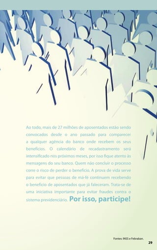 Ao todo, mais de 27 milhões de aposentados estão sendo
convocados desde o ano passado para comparecer
a qualquer agência do banco onde recebem os seus
benefícios. O calendário de recadastramento será
intensificado nos próximos meses, por isso fique atento às
mensagens do seu banco. Quem não concluir o processo
corre o risco de perder o benefício. A prova de vida serve
para evitar que pessoas de má-fé continuem recebendo
o benefício de aposentados que já faleceram. Trata-se de
uma iniciativa importante para evitar fraudes contra o
sistema previdenciário.   Por isso, participe!




                                                Fontes: INSS e Febraban.
                                                                            9
                                                                            2
                                                                           29
 