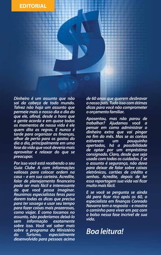 EDITORIAL




Dinheiro é um assunto que não         de 60 anos que querem desbravar
sai da cabeça de todo mundo.          o nosso país. Tudo isso com ótimas
Talvez não haja um assunto que        dicas para você não comprometer
permeie mais o nosso dia a dia do     o orçamento familiar.
que ele, afinal, desde a hora que
a gente acorda e em quase todos       Aposentou, mas não parou de
os momentos de nossa vida é ele       trabalhar? Ajudamos você a
quem dita as regras. E nunca é        pensar em como administrar o
tarde para organizar as finanças,     dinheiro extra que vai pingar
olhar de perto para os gastos do      no fim do mês. Mas se as contas
dia a dia, principalmente em uma      estiverem      um     pouquinho
fase da vida que você deveria mais    apertadas, há a possibilidade
aproveitar e relaxar do que se        de optar por um empréstimo
preocupar.                            consignado. Claro, desde que seja
                                      usado com todos os cuidados. E se
Por isso você está recebendo o seu    o assunto é segurança, não dava
Guia Clube A com informações          para deixar de falar sobre caixas
valiosas para colocar ordem na        eletrônicos, cartões de crédito e
casa – e em sua carteira. Acredite,   senhas. Acredite, depois de ler
falar de planejamento financeiro      essa reportagem sua vida vai ficar
pode ser mais fácil e interessante    muito mais fácil.
do que você possa imaginar.
Reunimos especialistas feras para     E se você se pergunta se ainda
darem todas as dicas que precisa      dá para ficar rico após os 60, o
para ter sossego e usar seu tempo     especialista em finanças Conrado
para fazer coisas mais prazerosas,    Navarro tem a resposta – e mostra
como viajar. E como tocamos no        o caminho para viver em paz com
assunto, não poderíamos deixá-lo      o bolso nessa fase incrível de sua
sem informação exatamente             vida.
sobre isso. Você vai saber mais
sobre o programa do Ministério
do     Turismo,      especialmente    Boa leitura!
desenvolvido para pessoas acima
 
